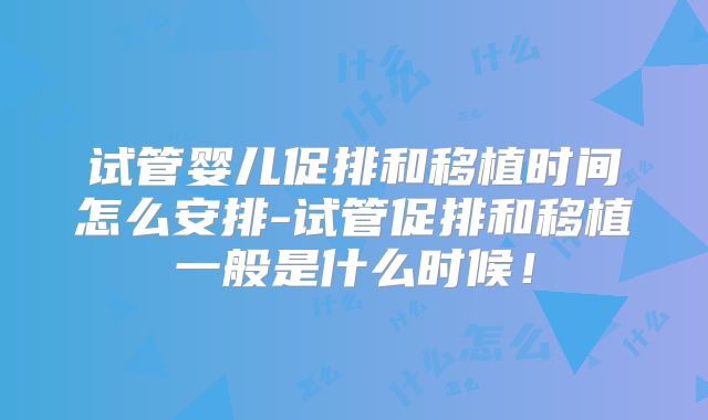 试管婴儿促排和移植时间怎么安排-试管促排和移植一般是什么时候！