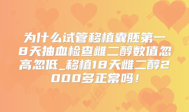 为什么试管移植囊胚第一8天抽血检查雌二醇数值忽高忽低_移植18天雌二醇2000多正常吗！