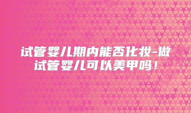 试管婴儿期内能否化妆-做试管婴儿可以美甲吗！