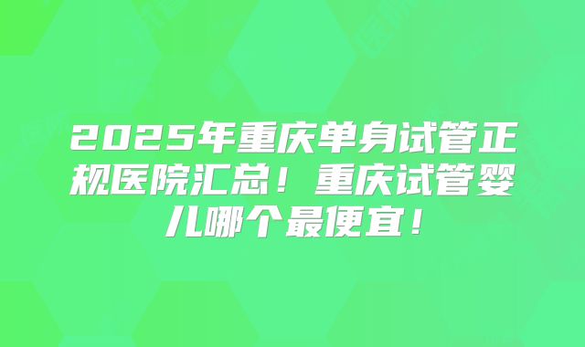 2025年重庆单身试管正规医院汇总!重庆试管婴儿哪个最便宜!