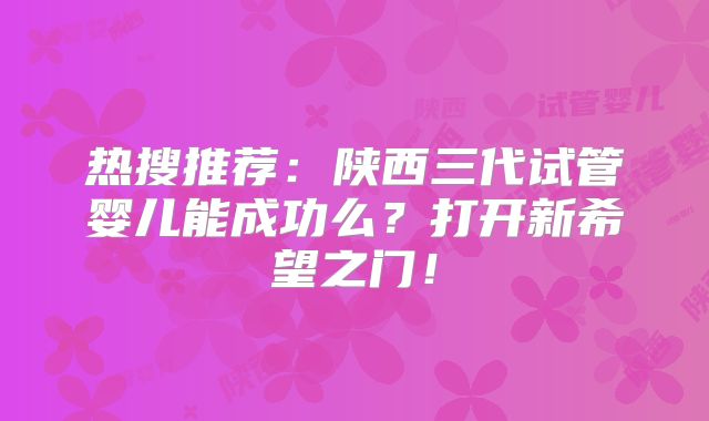 热搜推荐：陕西三代试管婴儿能成功么？打开新希望之门！