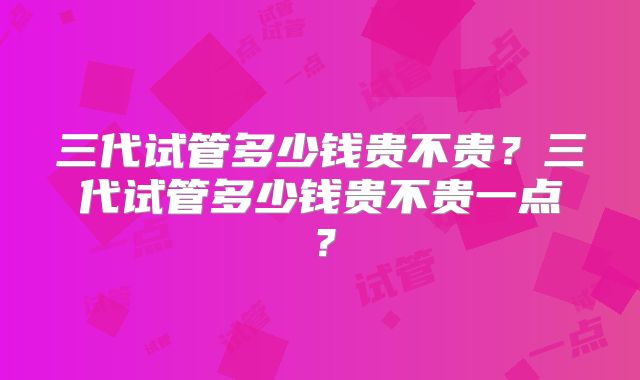三代试管多少钱贵不贵？三代试管多少钱贵不贵一点？