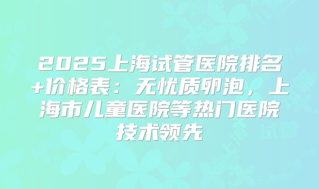 2025上海试管医院排名+价格表：无忧质卵泡，上海市儿童医院等热门医院技术领先