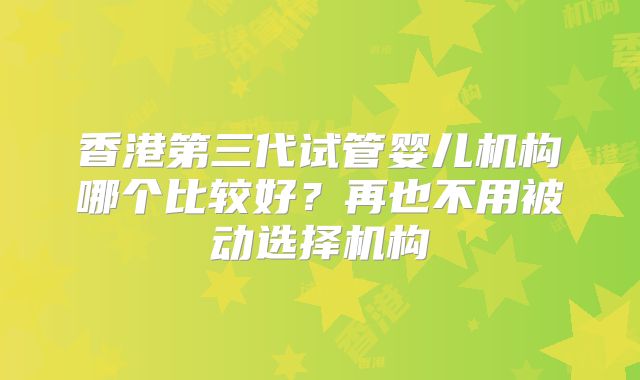 香港第三代试管婴儿机构哪个比较好？再也不用被动选择机构