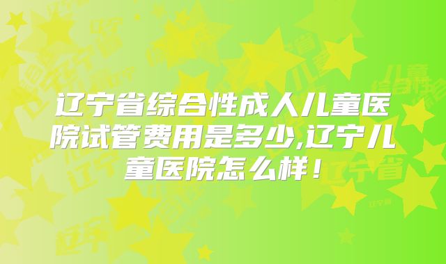 辽宁省综合性成人儿童医院试管费用是多少,辽宁儿童医院怎么样！