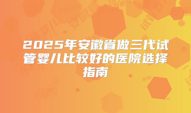 2025年安徽省做三代试管婴儿比较好的医院选择指南