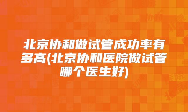 北京协和做试管成功率有多高(北京协和医院做试管哪个医生好)