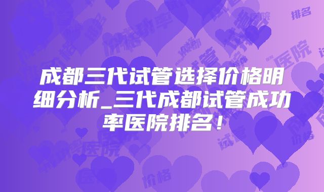 成都三代试管选择价格明细分析_三代成都试管成功率医院排名!