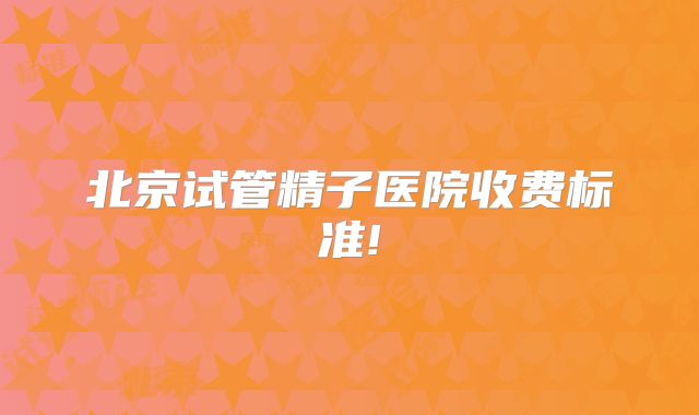 北京试管精子医院收费标准!