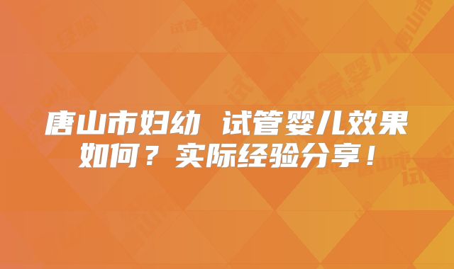 唐山市妇幼 试管婴儿效果如何？实际经验分享！