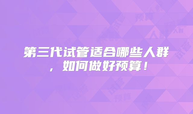 第三代试管适合哪些人群,如何做好预算!