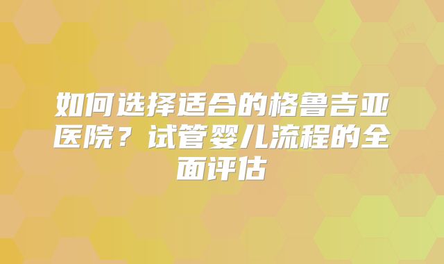 如何选择适合的格鲁吉亚医院？试管婴儿流程的全面评估