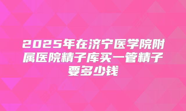 2025年在济宁医学院附属医院精子库买一管精子要多少钱
