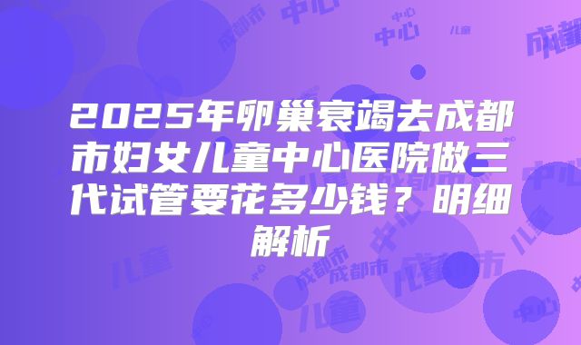 2025年卵巢衰竭去成都市妇女儿童中心医院做三代试管要花多少钱?明细解析