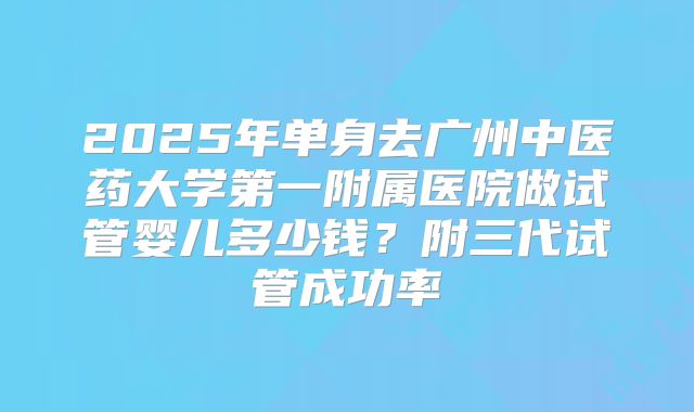 2025年单身去广州中医药大学第一附属医院做试管婴儿多少钱?附三代试管成功率