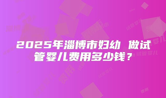 2025年淄博市妇幼 做试管婴儿费用多少钱？