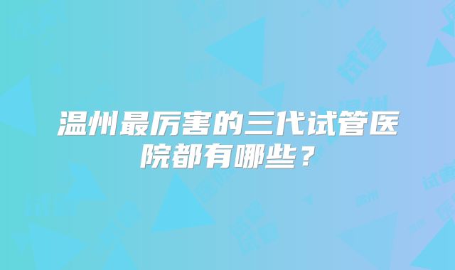 温州最厉害的三代试管医院都有哪些？