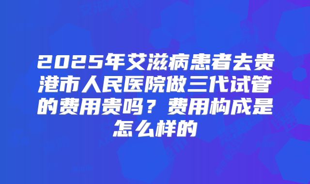 2025年艾滋病患者去贵港市人民医院做三代试管的费用贵吗?费用构成是怎么样的