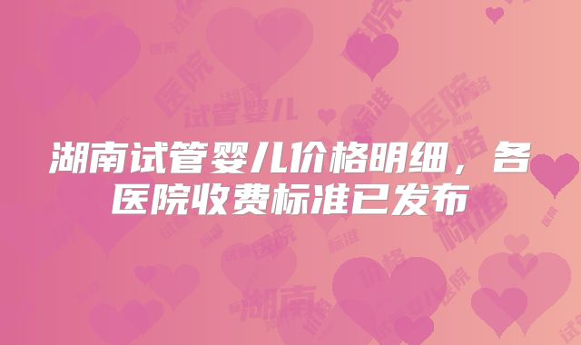 湖南试管婴儿价格明细,各医院收费标准已发布