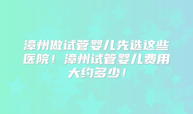 漳州做试管婴儿先选这些医院！漳州试管婴儿费用大约多少！