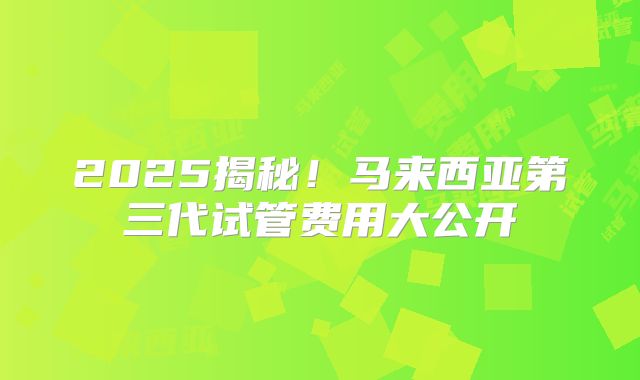 2025揭秘！马来西亚第三代试管费用大公开
