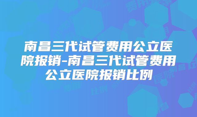 南昌三代试管费用公立医院报销-南昌三代试管费用公立医院报销比例