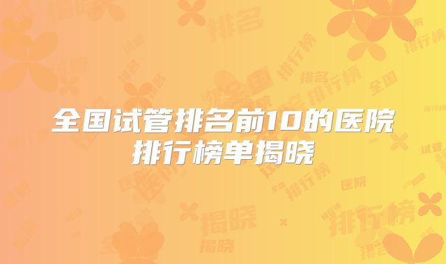 全国试管排名前10的医院排行榜单揭晓