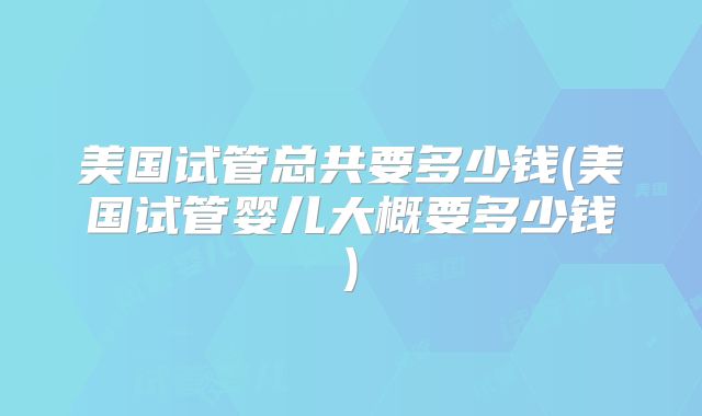 美国试管总共要多少钱(美国试管婴儿大概要多少钱)