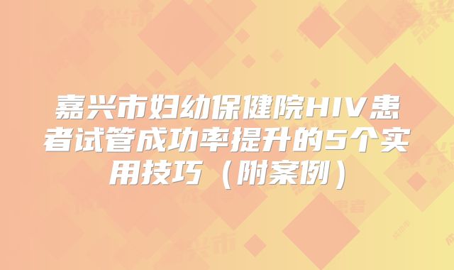 嘉兴市妇幼保健院HIV患者试管成功率提升的5个实用技巧(附案例)