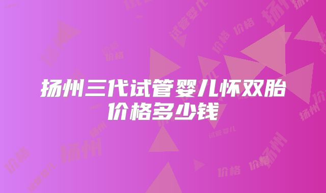 扬州三代试管婴儿怀双胎价格多少钱