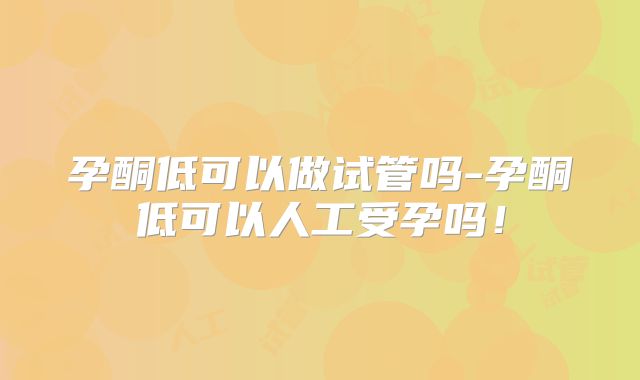 孕酮低可以做试管吗-孕酮低可以人工受孕吗！
