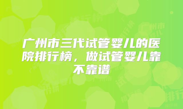 广州市三代试管婴儿的医院排行榜，做试管婴儿靠不靠谱