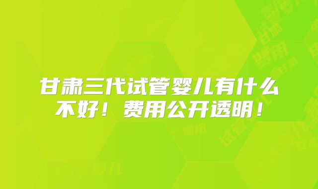 甘肃三代试管婴儿有什么不好！费用公开透明！