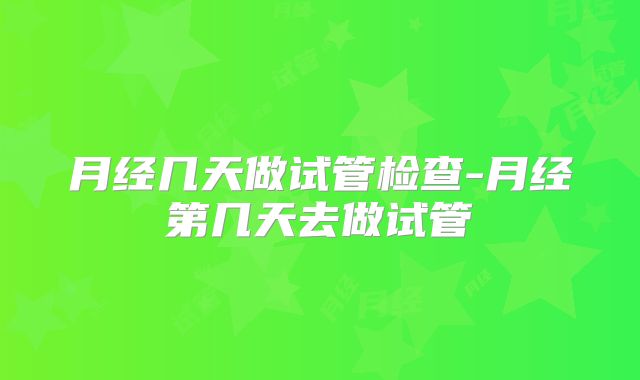 月经几天做试管检查-月经第几天去做试管