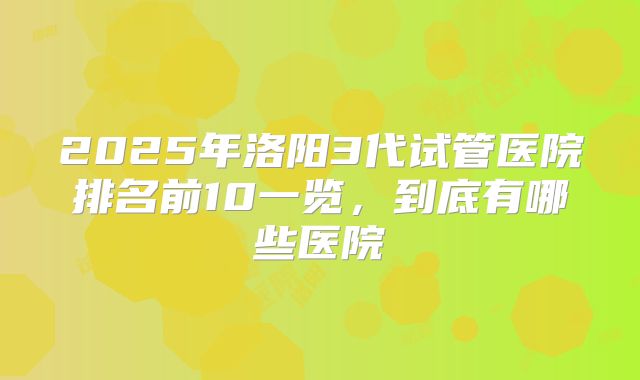 2025年洛阳3代试管医院排名前10一览，到底有哪些医院
