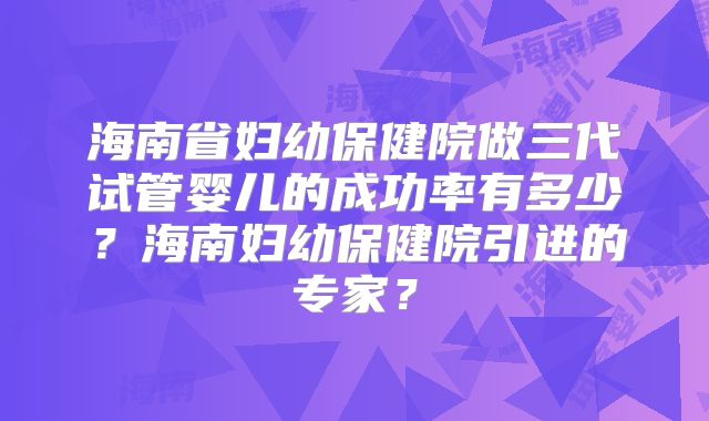 海南省妇幼保健院做三代试管婴儿的成功率有多少？海南妇幼保健院引进的专家？