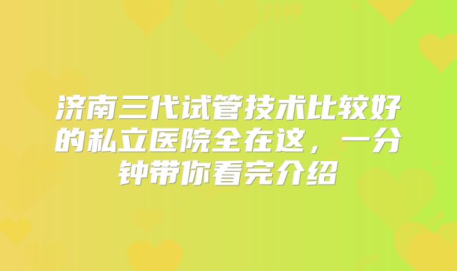 济南三代试管技术比较好的私立医院全在这，一分钟带你看完介绍