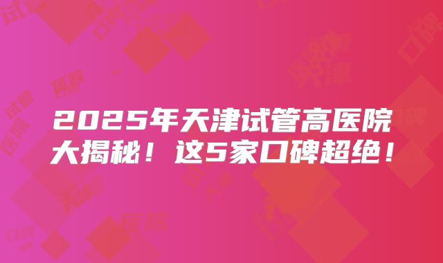 2025年天津试管高医院大揭秘！这5家口碑超绝！