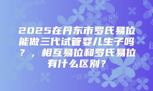 2025在丹东市罗氏易位能做三代试管婴儿生子吗？，相互易位和罗氏易位有什么区别？