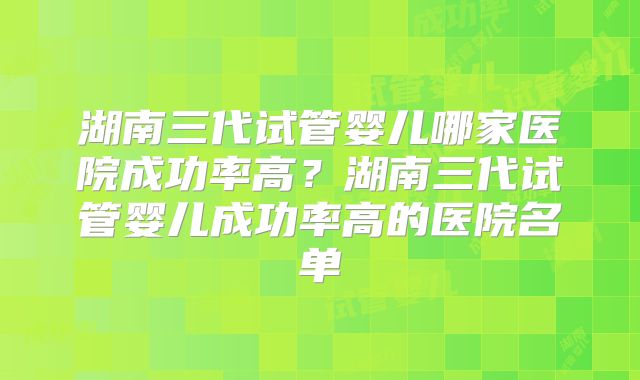 湖南三代试管婴儿哪家医院成功率高?湖南三代试管婴儿成功率高的医院名单