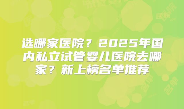 选哪家医院？2025年国内私立试管婴儿医院去哪家？新上榜名单推荐