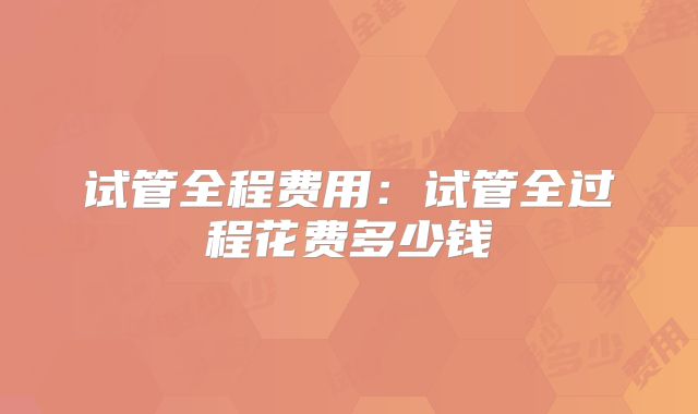 试管全程费用：试管全过程花费多少钱
