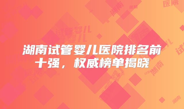 湖南试管婴儿医院排名前十强，权威榜单揭晓