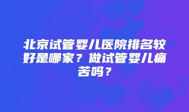 北京试管婴儿医院排名较好是哪家？做试管婴儿痛苦吗？