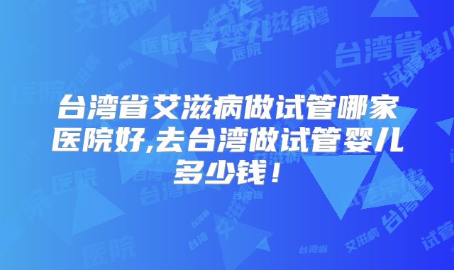 台湾省艾滋病做试管哪家医院好,去台湾做试管婴儿多少钱！