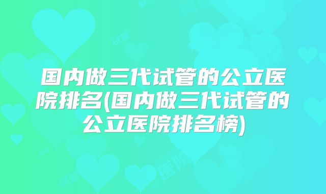 国内做三代试管的公立医院排名(国内做三代试管的公立医院排名榜)