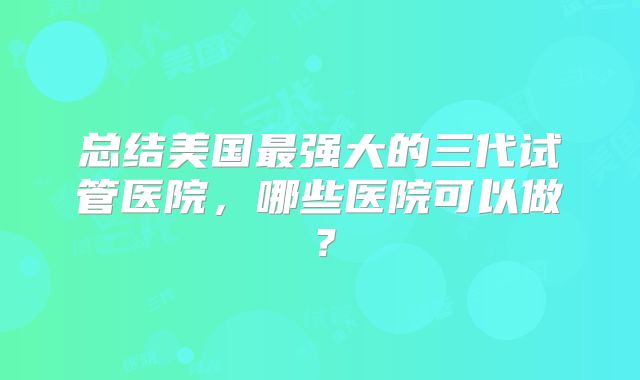 总结美国最强大的三代试管医院,哪些医院可以做?