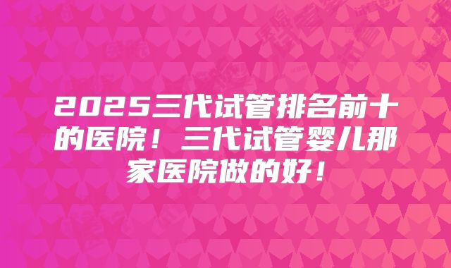 2025三代试管排名前十的医院!三代试管婴儿那家医院做的好!
