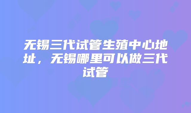 无锡三代试管生殖中心地址，无锡哪里可以做三代试管