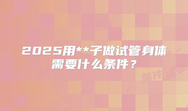 2025用**子做试管身体需要什么条件?